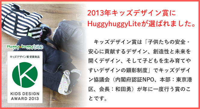 2013年キッズデザイン賞にHuggyhuggyLiteが選ばれました。
　キッズデザイン賞は「子供たちの安全・安心に貢献するデザイン、創造性と未来を開くデザイン、そして子どもを生み育てやすいデザインの顕彰制度」でキッズデザイン協議会（内閣府認証NPO、本部：東京港区、会長：和田勇）が年に一度行う賞のことです。
